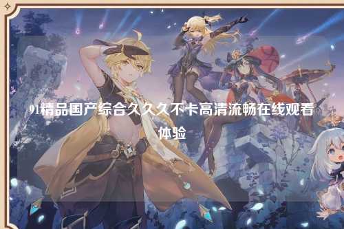 91精品国产综合久久久不卡高清流畅在线观看体验