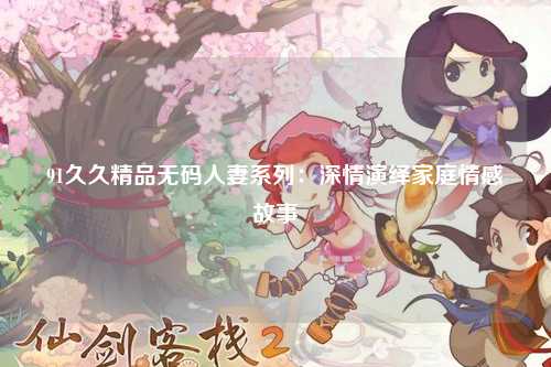 91久久精品无码人妻系列：深情演绎家庭情感故事