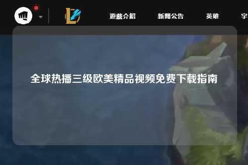 全球热播三级欧美精品视频免费下载指南