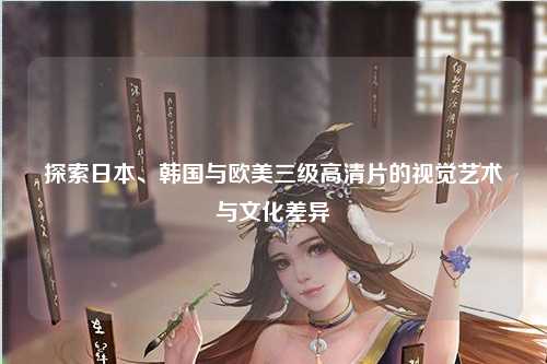 探索日本、韩国与欧美三级高清片的视觉艺术与文化差异