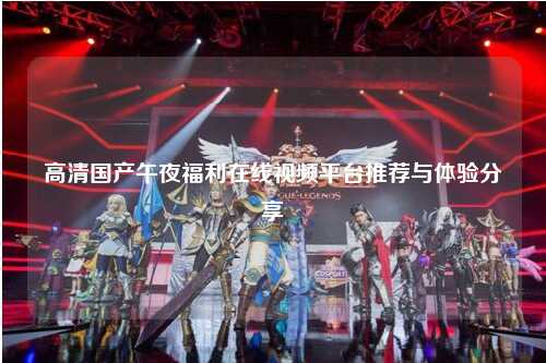高清国产午夜福利在线视频平台推荐与体验分享