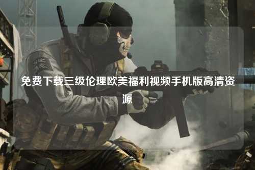 免费下载三级伦理欧美福利视频手机版高清资源