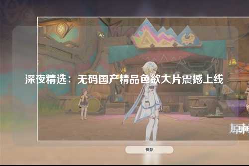 深夜精选：无码国产精品色欲大片震撼上线