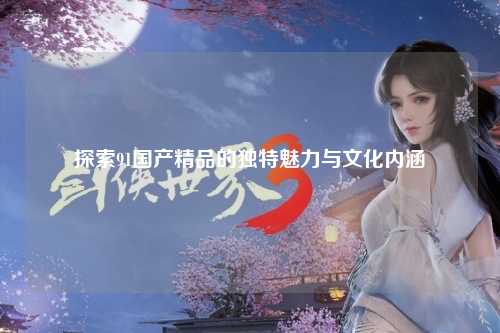 探索91国产精品的独特魅力与文化内涵