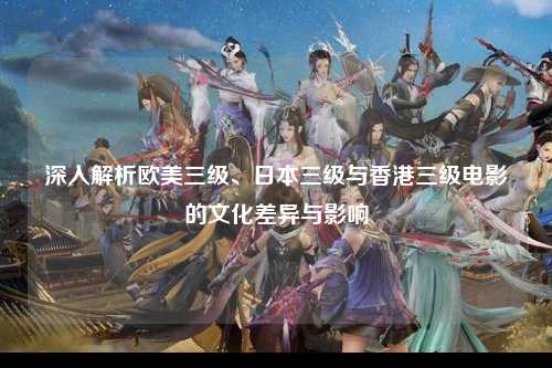 深入解析欧美三级、日本三级与香港三级电影的文化差异与影响