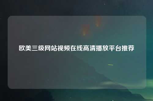 欧美三级网站视频在线高清播放平台推荐