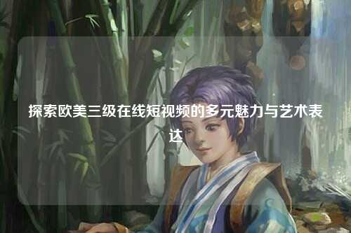 探索欧美三级在线短视频的多元魅力与艺术表达