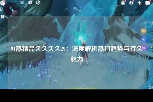 91热精品久久久久29：深度解析热门趋势与持久魅力