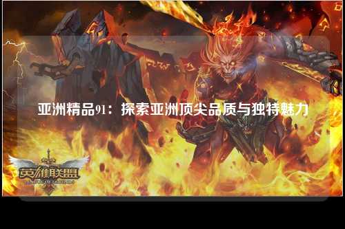 亚洲精品91：探索亚洲顶尖品质与独特魅力