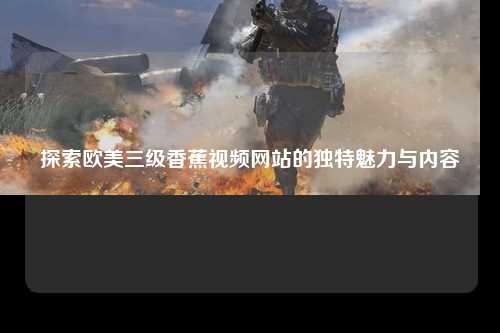 探索欧美三级香蕉视频网站的独特魅力与内容