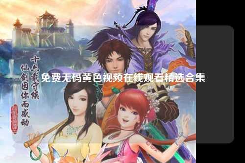 免费无码黄色视频在线观看精选合集