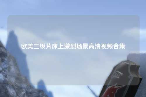 欧美三级片床上激烈场景高清视频合集