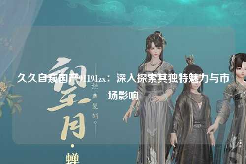 久久自窥国产91191zx：深入探索其独特魅力与市场影响