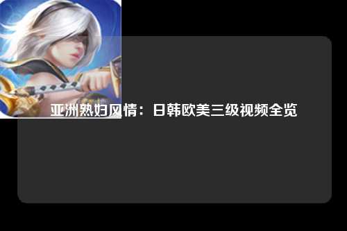 亚洲熟妇风情：日韩欧美三级视频全览