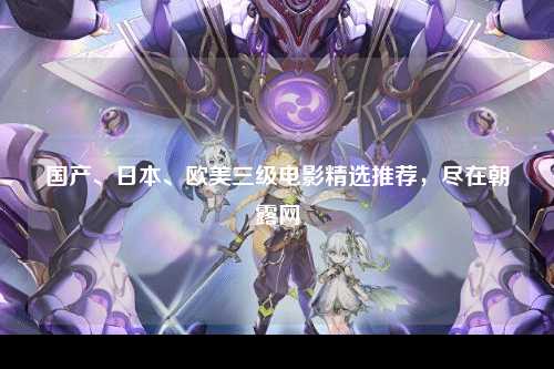 国产、日本、欧美三级电影精选推荐，尽在朝露网