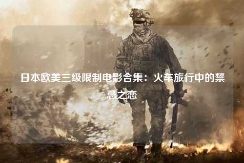 日本欧美三级限制电影合集：火车旅行中的禁忌之恋