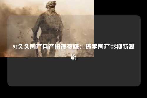 91久久国产自产拍夜夜嗨：探索国产影视新潮流