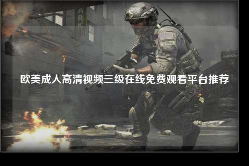 欧美成人高清视频三级在线免费观看平台推荐