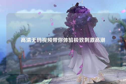 高清无码视频带你体验极致刺激高潮