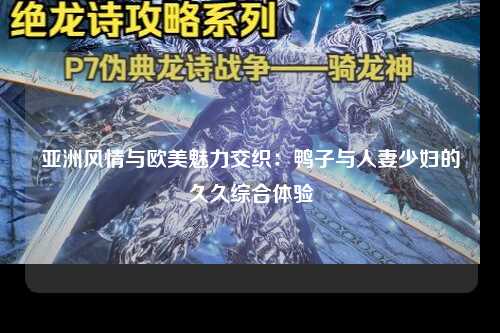 亚洲风情与欧美魅力交织：鸭子与人妻少妇的久久综合体验