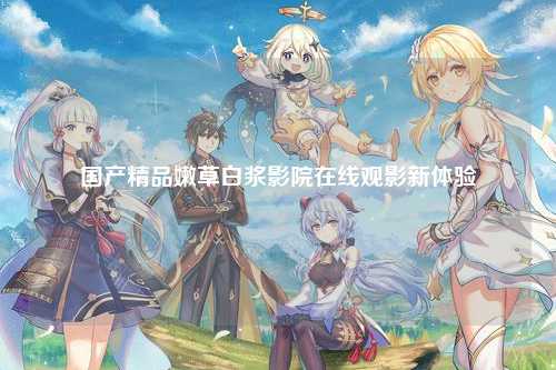 国产精品嫩草白浆影院在线观影新体验