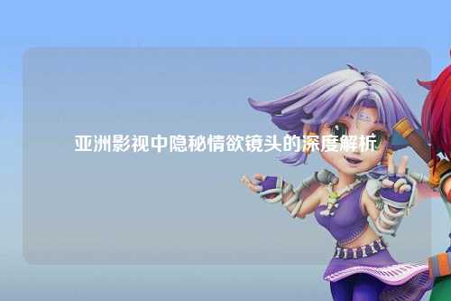亚洲影视中隐秘情欲镜头的深度解析