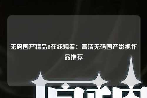 无码国产精品D在线观看：高清无码国产影视作品推荐