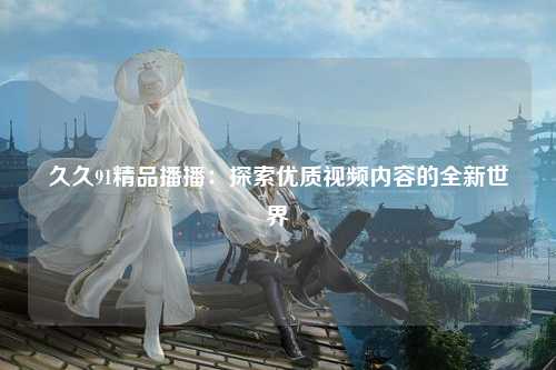 久久91精品播播：探索优质视频内容的全新世界