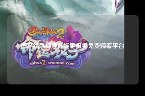 国产纶乱视频在线手机祠免费观看平台