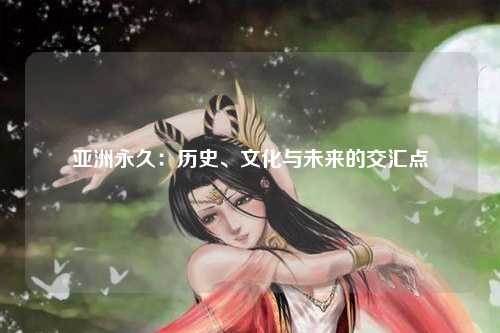 亚洲永久：历史、文化与未来的交汇点