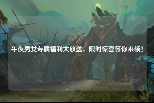 午夜男女专属福利大放送，限时惊喜等你来领！