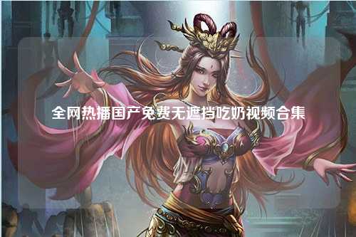 全网热播国产免费无遮挡吃奶视频合集