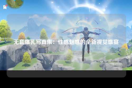 无套爆乳写真集：性感魅惑的全新视觉盛宴