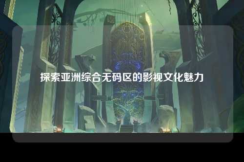 探索亚洲综合无码区的影视文化魅力