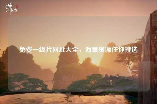 免费一级片网址大全，海量资源任你挑选