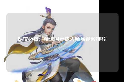 深夜必看：精选国产成人精品视频推荐