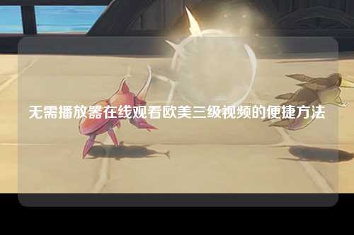 无需播放器在线观看欧美三级视频的便捷方法