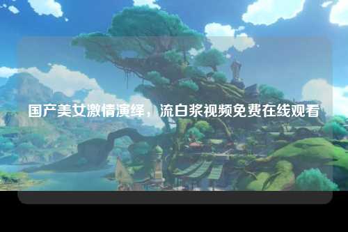 国产美女激情演绎，流白浆视频免费在线观看