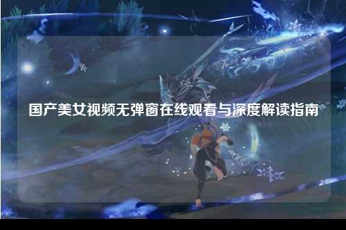 国产美女视频无弹窗在线观看与深度解读指南
