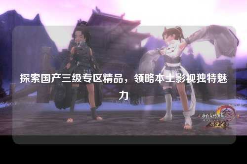 探索国产三级专区精品，领略本土影视独特魅力