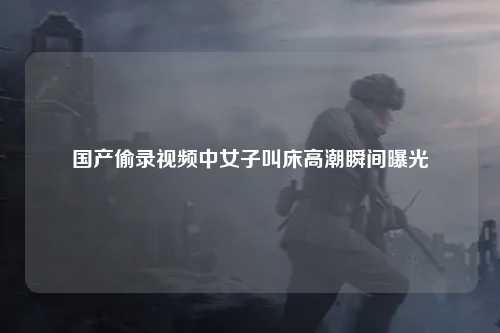 国产偷录视频中女子叫床高潮瞬间曝光