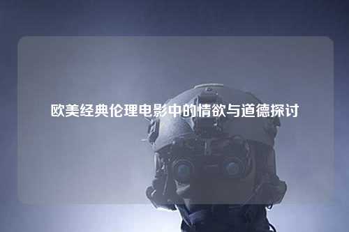 欧美经典伦理电影中的情欲与道德探讨