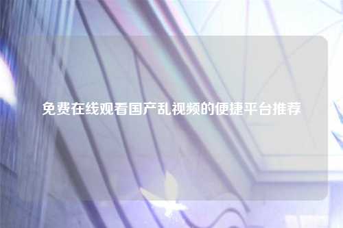 免费在线观看国产乱视频的便捷平台推荐