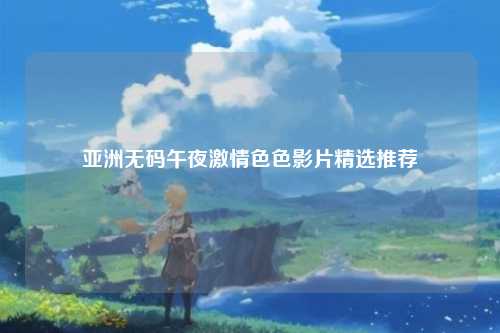 亚洲无码午夜激情色色影片精选推荐