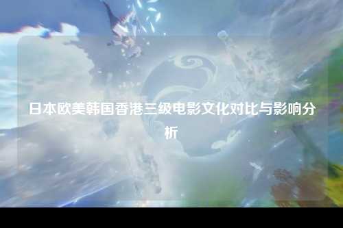 日本欧美韩国香港三级电影文化对比与影响分析