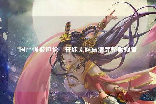 国产强被迫伦姧在线无码高清完整版观看