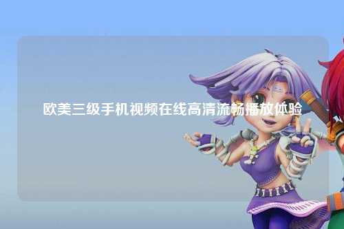 欧美三级手机视频在线高清流畅播放体验