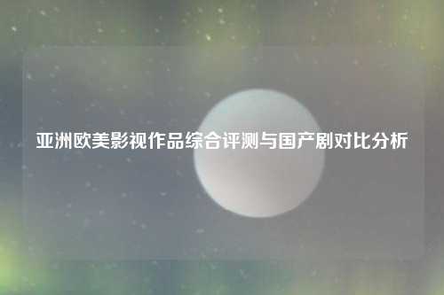 亚洲欧美影视作品综合评测与国产剧对比分析