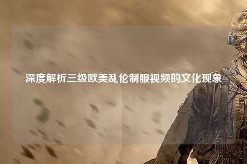 深度解析三级欧美乱伦制服视频的文化现象