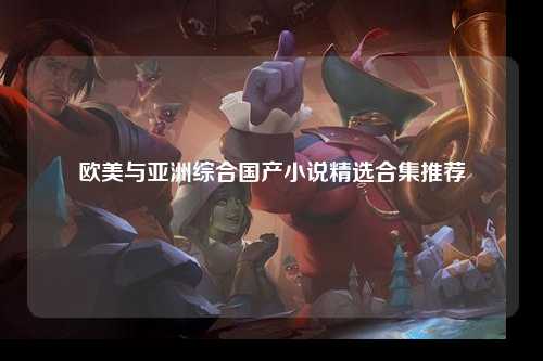 欧美与亚洲综合国产小说精选合集推荐